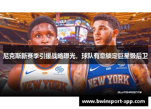 尼克斯新赛季引援战略曝光，球队有意锁定巨星级后卫