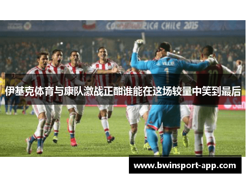 伊基克体育与康队激战正酣谁能在这场较量中笑到最后